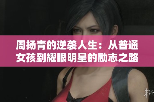 周扬青的逆袭人生：从普通女孩到耀眼明星的励志之路