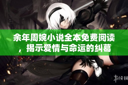 余年周婉小说全本免费阅读，揭示爱情与命运的纠葛