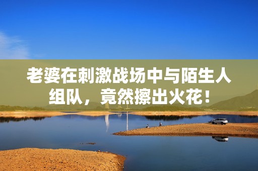 老婆在刺激战场中与陌生人组队，竟然擦出火花！