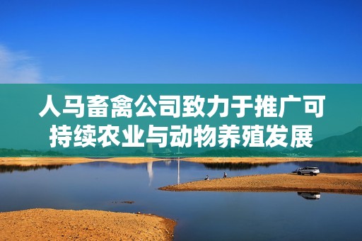 人马畜禽公司致力于推广可持续农业与动物养殖发展