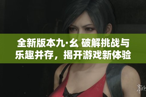 全新版本九·幺 破解挑战与乐趣并存，揭开游戏新体验