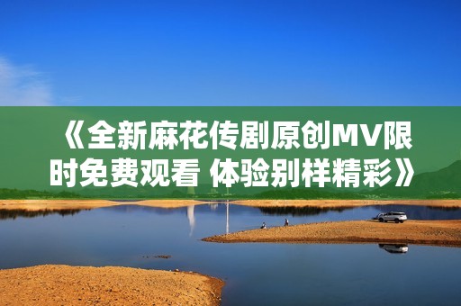 《全新麻花传剧原创MV限时免费观看 体验别样精彩》