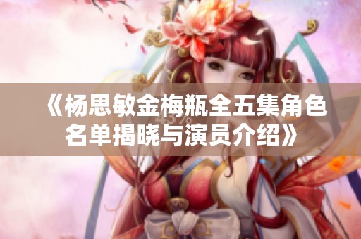 《杨思敏金梅瓶全五集角色名单揭晓与演员介绍》