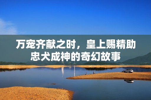 万宠齐献之时，皇上赐精助忠犬成神的奇幻故事