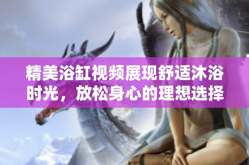 精美浴缸视频展现舒适沐浴时光，放松身心的理想选择