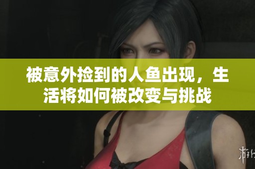 被意外捡到的人鱼出现，生活将如何被改变与挑战