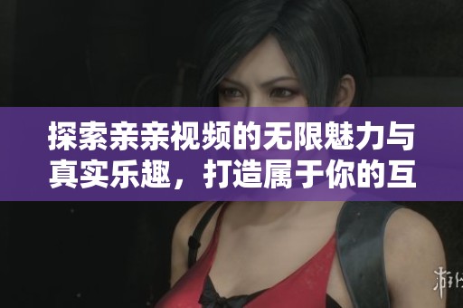 探索亲亲视频的无限魅力与真实乐趣，打造属于你的互动时代