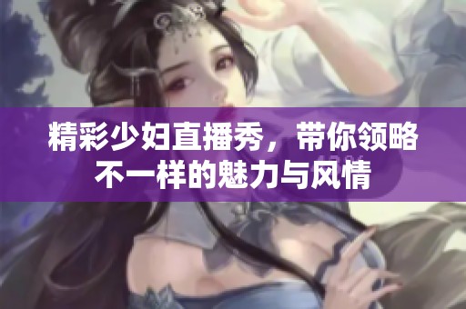 精彩少妇直播秀，带你领略不一样的魅力与风情