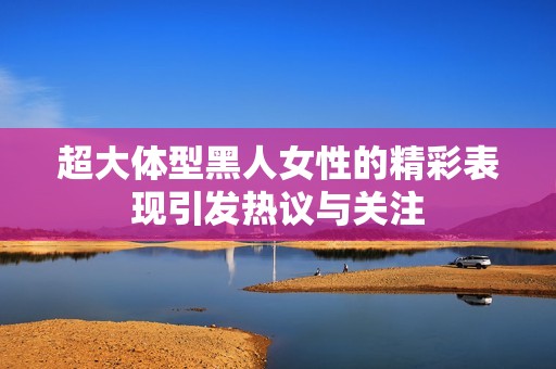 超大体型黑人女性的精彩表现引发热议与关注