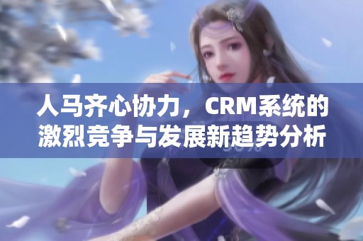 人马齐心协力，CRM系统的激烈竞争与发展新趋势分析
