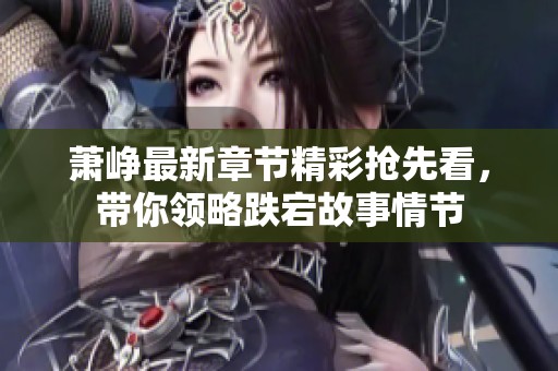 萧峥最新章节精彩抢先看，带你领略跌宕故事情节