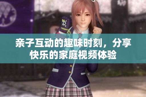 亲子互动的趣味时刻，分享快乐的家庭视频体验