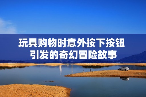 玩具购物时意外按下按钮 引发的奇幻冒险故事