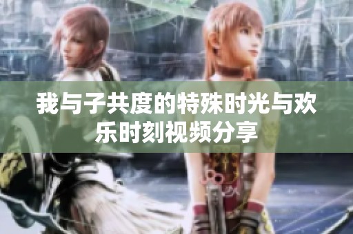我与子共度的特殊时光与欢乐时刻视频分享