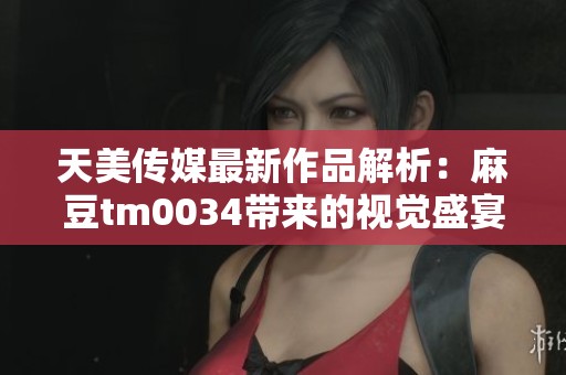 天美传媒最新作品解析：麻豆tm0034带来的视觉盛宴