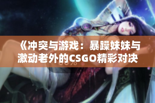 《冲突与游戏：暴躁妹妹与激动老外的CSGO精彩对决》