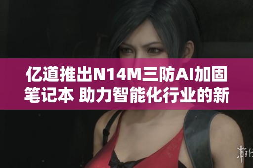 亿道推出N14M三防AI加固笔记本 助力智能化行业的新里程碑