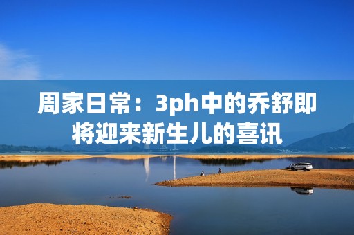 周家日常：3ph中的乔舒即将迎来新生儿的喜讯