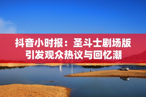抖音小时报：圣斗士剧场版引发观众热议与回忆潮
