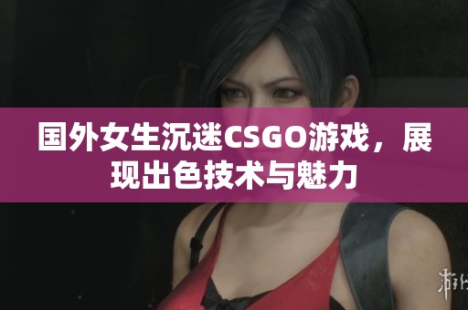国外女生沉迷CSGO游戏，展现出色技术与魅力