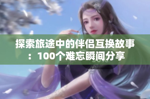 探索旅途中的伴侣互换故事：100个难忘瞬间分享