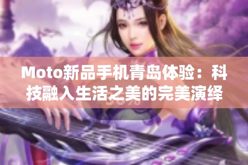 Moto新品手机青岛体验：科技融入生活之美的完美演绎