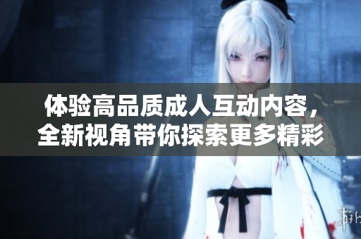 体验高品质成人互动内容，全新视角带你探索更多精彩
