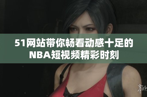 51网站带你畅看动感十足的NBA短视频精彩时刻
