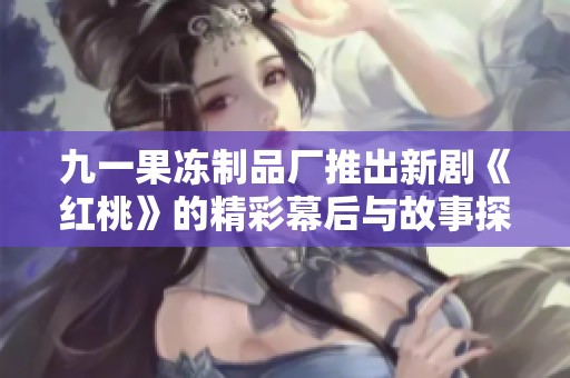 九一果冻制品厂推出新剧《红桃》的精彩幕后与故事探讨
