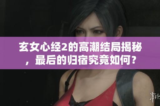 玄女心经2的高潮结局揭秘，最后的归宿究竟如何？