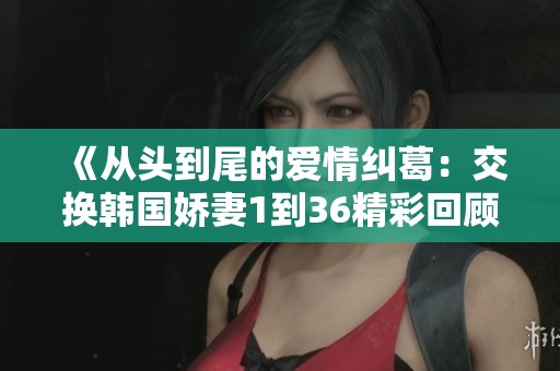 《从头到尾的爱情纠葛：交换韩国娇妻1到36精彩回顾》