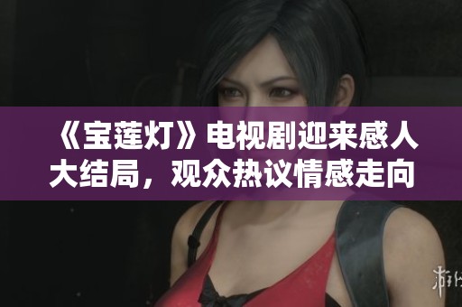 《宝莲灯》电视剧迎来感人大结局，观众热议情感走向