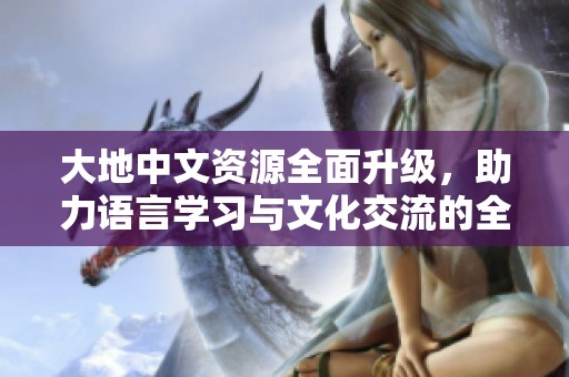 大地中文资源全面升级，助力语言学习与文化交流的全新体验