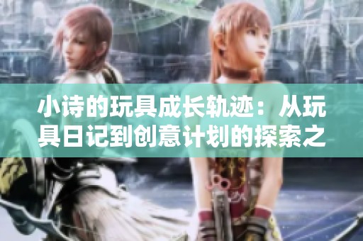 小诗的玩具成长轨迹：从玩具日记到创意计划的探索之旅