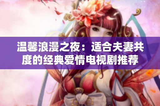 温馨浪漫之夜：适合夫妻共度的经典爱情电视剧推荐