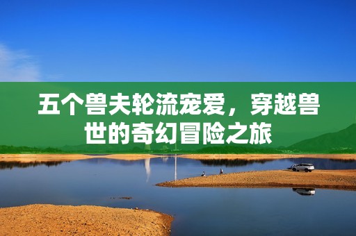 五个兽夫轮流宠爱，穿越兽世的奇幻冒险之旅