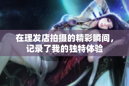 在理发店拍摄的精彩瞬间，记录了我的独特体验