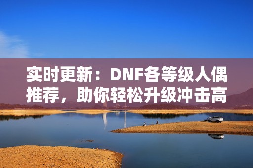 实时更新：DNF各等级人偶推荐，助你轻松升级冲击高段位