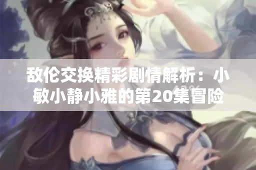 敌伦交换精彩剧情解析：小敏小静小雅的第20集冒险故事