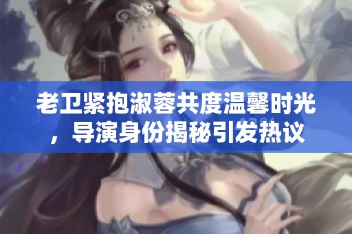 老卫紧抱淑蓉共度温馨时光，导演身份揭秘引发热议