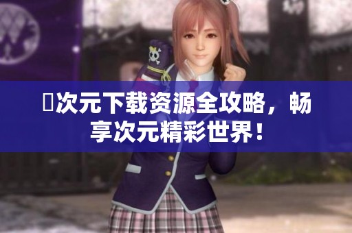 囧次元下载资源全攻略，畅享次元精彩世界！