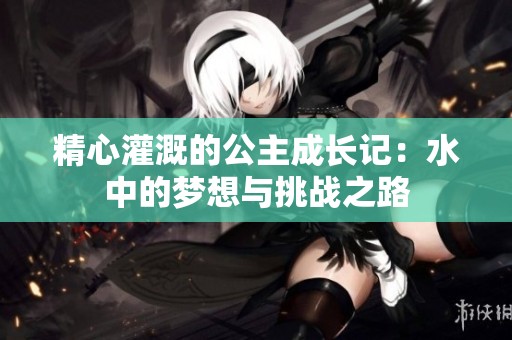 精心灌溉的公主成长记：水中的梦想与挑战之路