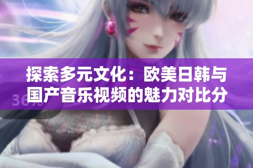 探索多元文化：欧美日韩与国产音乐视频的魅力对比分析
