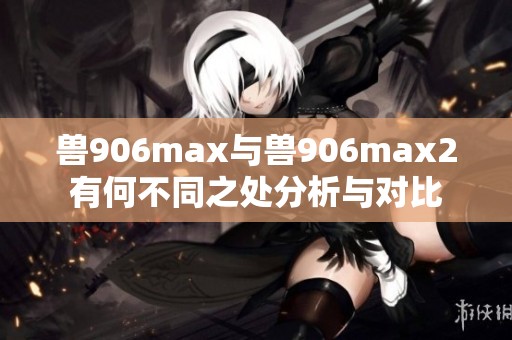 兽906max与兽906max2有何不同之处分析与对比