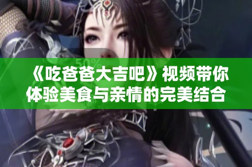《吃爸爸大吉吧》视频带你体验美食与亲情的完美结合