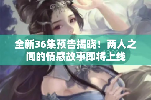 全新36集预告揭晓！两人之间的情感故事即将上线