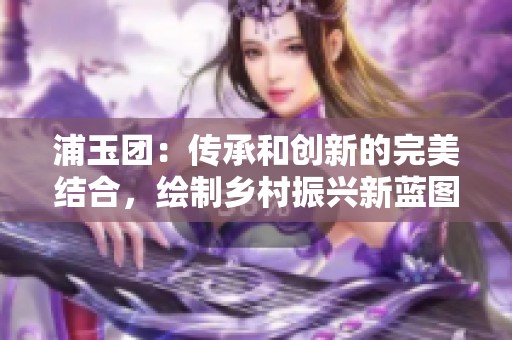 浦玉团：传承和创新的完美结合，绘制乡村振兴新蓝图
