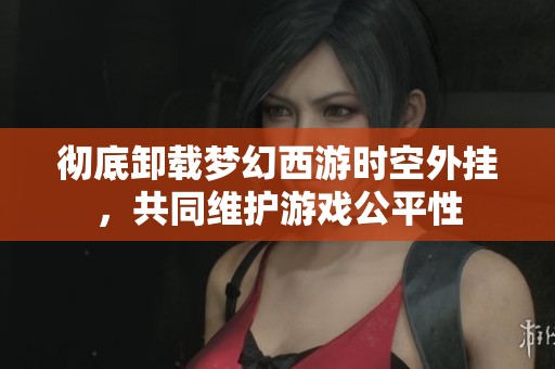 彻底卸载梦幻西游时空外挂，共同维护游戏公平性