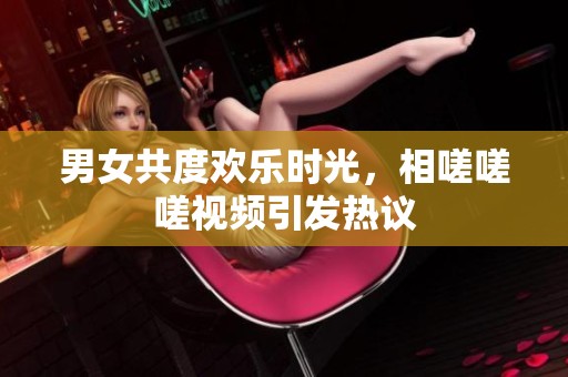 男女共度欢乐时光，相嗟嗟嗟视频引发热议