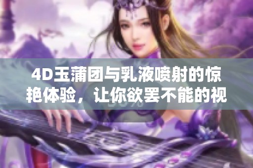 4D玉蒲团与乳液喷射的惊艳体验，让你欲罢不能的视觉盛宴